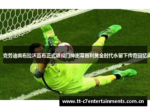 克劳迪奥布拉沃宣布正式退役门神谢幕智利黄金时代永留下传奇回忆 克劳迪奥布拉沃宣布正式退役门神谢幕智利黄金时代永留下传奇回忆